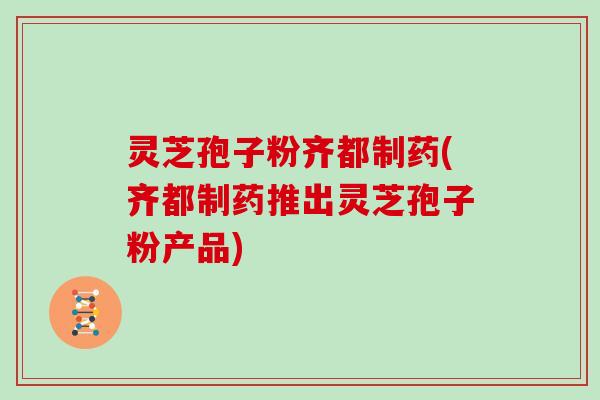 灵芝孢子粉齐都制药(齐都制药推出灵芝孢子粉产品)