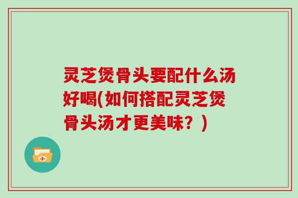 灵芝煲骨头要配什么汤好喝(如何搭配灵芝煲骨头汤才更美味?)