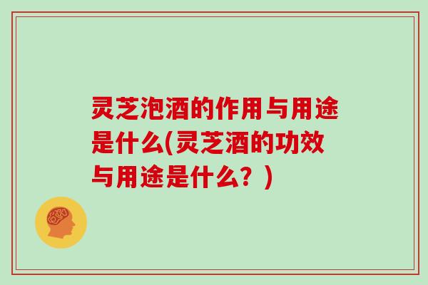 灵芝泡酒的作用与用途是什么(灵芝酒的功效与用途是什么？)