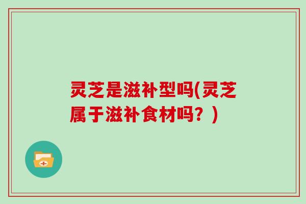 灵芝是滋补型吗(灵芝属于滋补食材吗?)