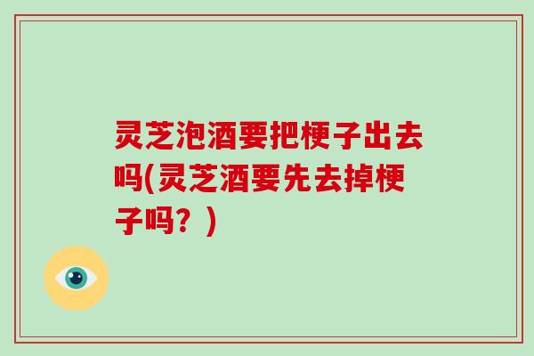灵芝泡酒要把梗子出去吗(灵芝酒要先去掉梗子吗?)