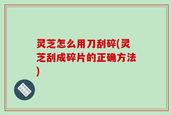 灵芝怎么用刀刮碎(灵芝刮成碎片的正确方法)