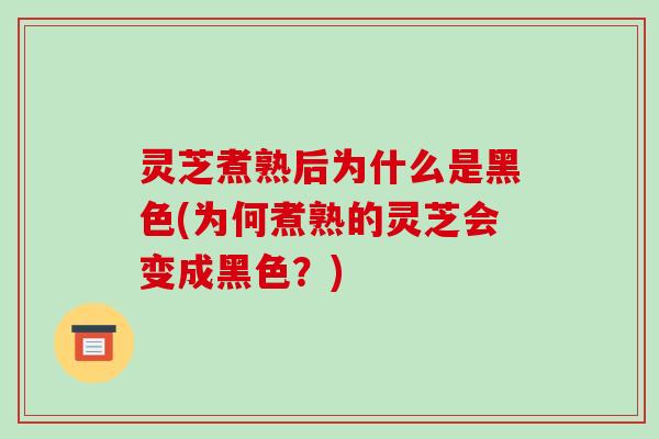 灵芝煮熟后为什么是黑色(为何煮熟的灵芝会变成黑色?)