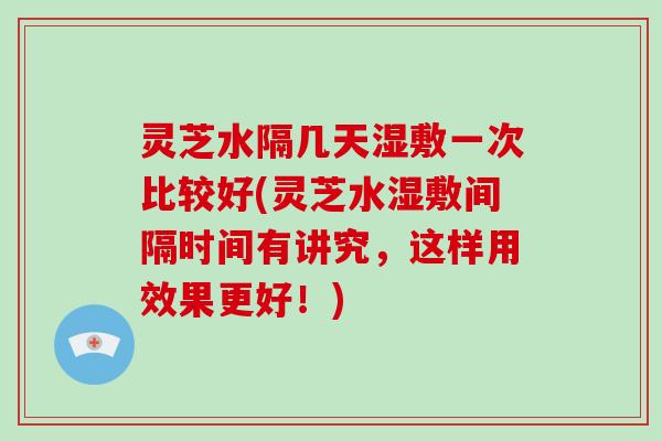 灵芝水隔几天湿敷一次比较好(灵芝水湿敷间隔时间有讲究，这样用效果更好！)