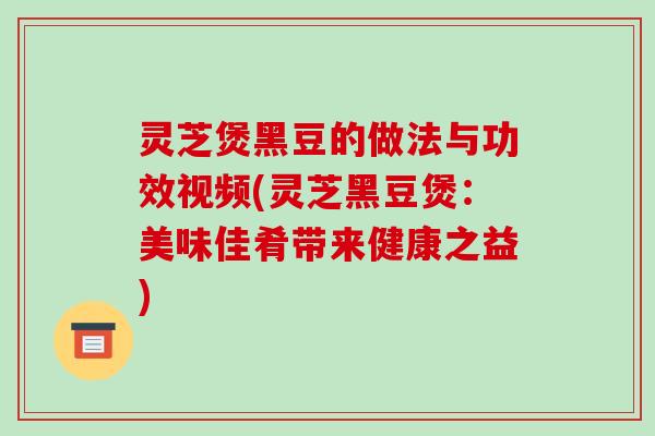 灵芝煲黑豆的做法与功效视频(灵芝黑豆煲:美味佳肴带来健康之益)