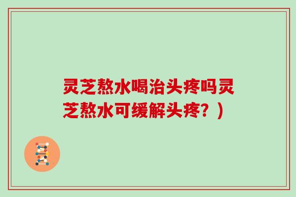 灵芝熬水喝治头疼吗灵芝熬水可缓解头疼?)
