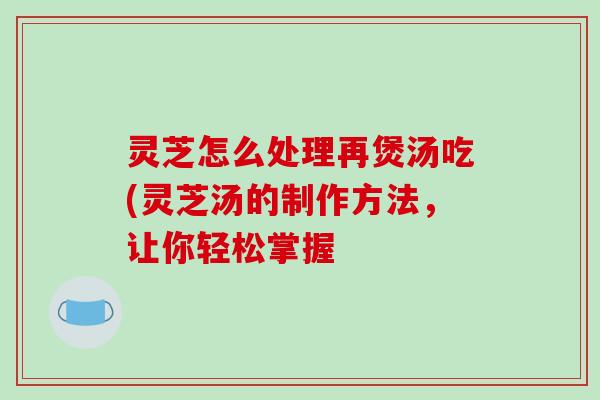 灵芝怎么处理再煲汤吃(灵芝汤的制作方法，让你轻松掌握