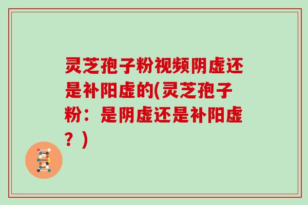 灵芝孢子粉视频阴虚还是补阳虚的(灵芝孢子粉：是阴虚还是补阳虚？)