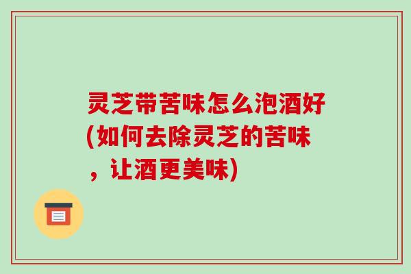 灵芝带苦味怎么泡酒好(如何去除灵芝的苦味,让酒更美味)