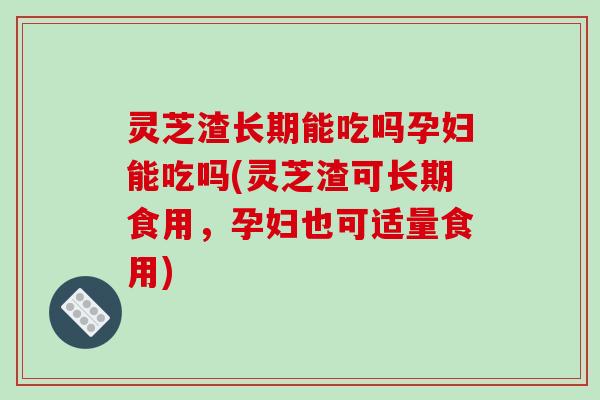 灵芝渣长期能吃吗孕妇能吃吗(灵芝渣可长期食用,孕妇也可适量食用)