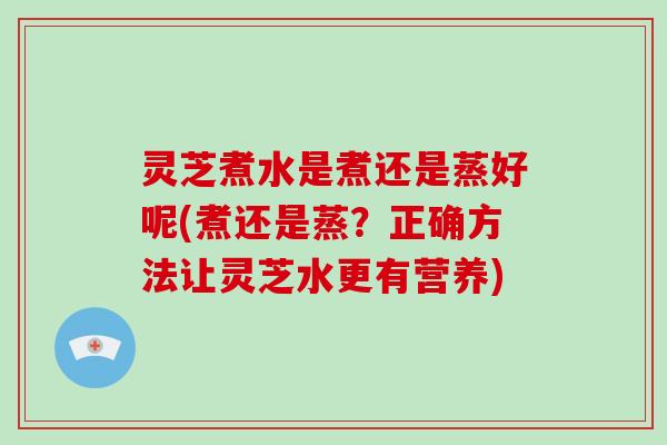 灵芝煮水是煮还是蒸好呢(煮还是蒸?正确方法让灵芝水更有营养)