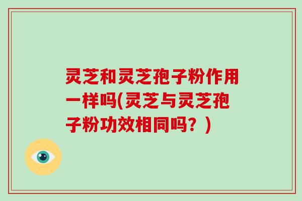 灵芝和灵芝孢子粉作用一样吗(灵芝与灵芝孢子粉功效相同吗？)