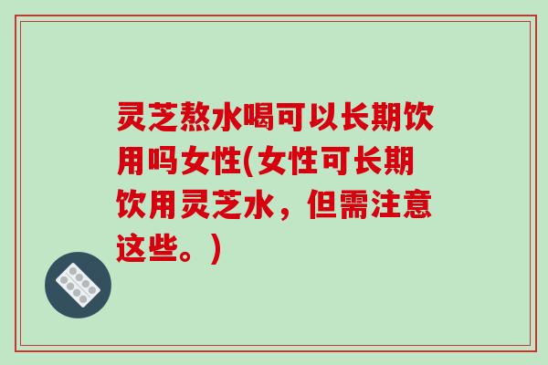 灵芝熬水喝可以长期饮用吗女性(女性可长期饮用灵芝水,但需注意这些。)