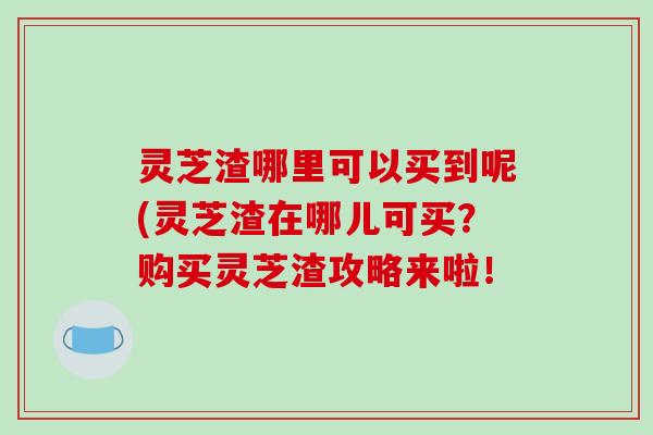 灵芝渣哪里可以买到呢(灵芝渣在哪儿可买?购买灵芝渣攻略来啦!