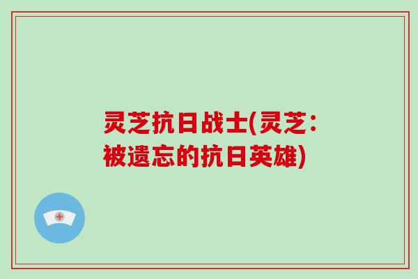 灵芝抗日战士(灵芝:被遗忘的抗日英雄)