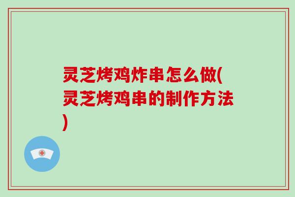 灵芝烤鸡炸串怎么做(灵芝烤鸡串的制作方法)