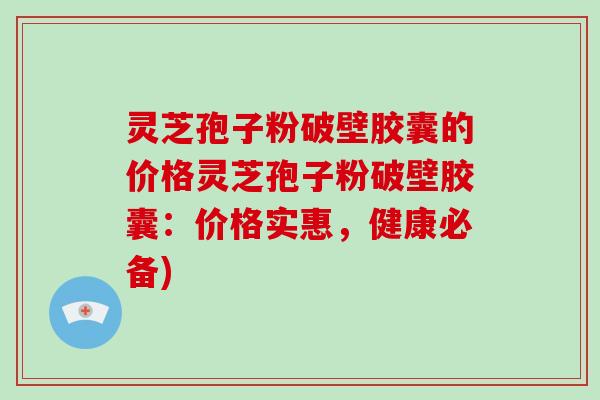 灵芝孢子粉破壁胶囊的价格灵芝孢子粉破壁胶囊:价格实惠,健康必备)