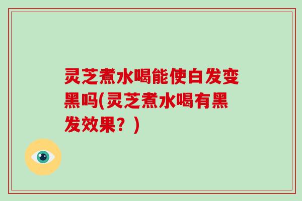 灵芝煮水喝能使白发变黑吗(灵芝煮水喝有黑发效果？)