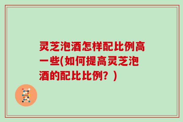 灵芝泡酒怎样配比例高一些(如何提高灵芝泡酒的配比比例?)