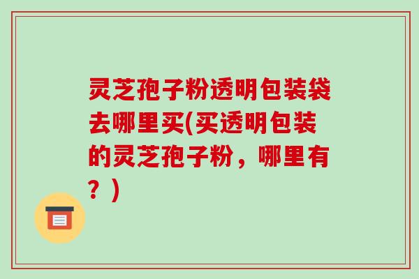 灵芝孢子粉透明包装袋去哪里买(买透明包装的灵芝孢子粉,哪里有?)