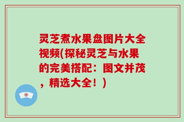 灵芝煮水果盘图片大全视频(探秘灵芝与水果的完美搭配:图文并茂,精选大全!)