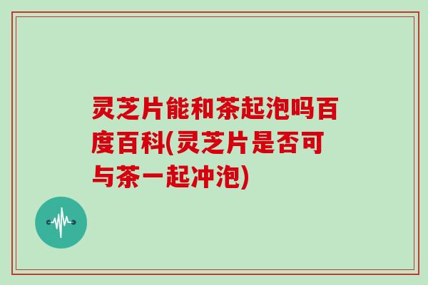 灵芝片能和茶起泡吗百度百科(灵芝片是否可与茶一起冲泡)