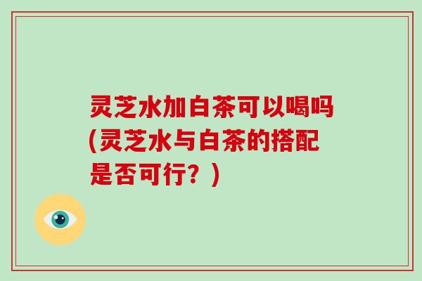 灵芝水加白茶可以喝吗(灵芝水与白茶的搭配是否可行?)