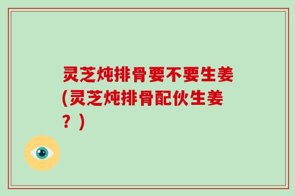 灵芝炖排骨要不要生姜(灵芝炖排骨配伙生姜？)