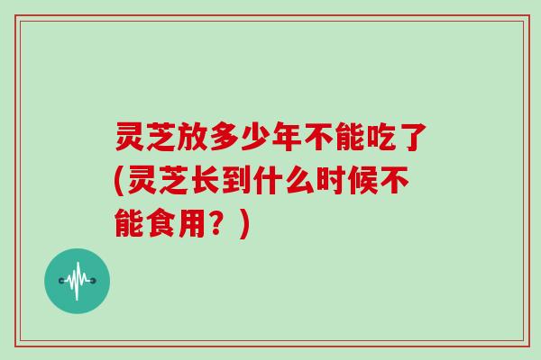 灵芝放多少年不能吃了(灵芝长到什么时候不能食用?)