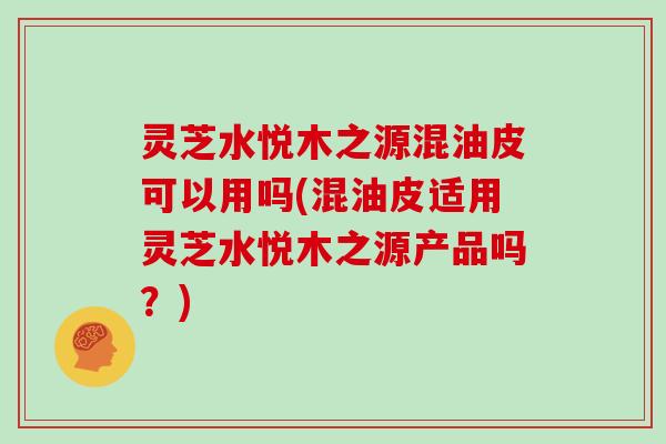 灵芝水悦木之源混油皮可以用吗(混油皮适用灵芝水悦木之源产品吗？)