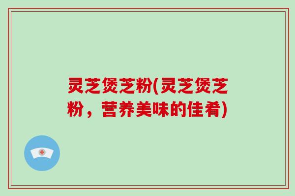 灵芝煲芝粉(灵芝煲芝粉,营养美味的佳肴)
