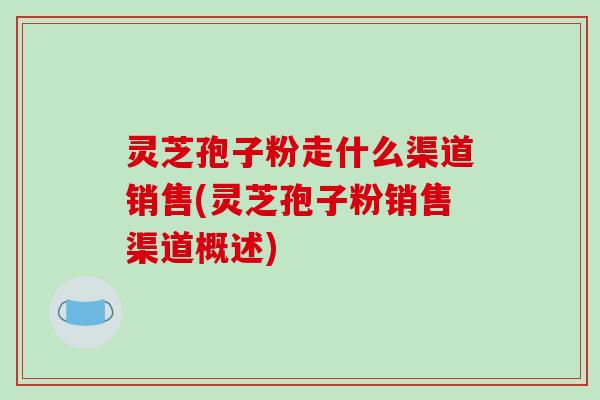 灵芝孢子粉走什么渠道销售(灵芝孢子粉销售渠道概述)