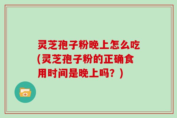 灵芝孢子粉晚上怎么吃(灵芝孢子粉的正确食用时间是晚上吗?)