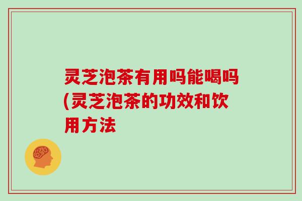 灵芝泡茶有用吗能喝吗(灵芝泡茶的功效和饮用方法