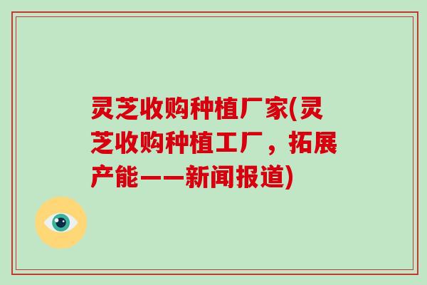灵芝收购种植厂家(灵芝收购种植工厂,拓展产能——新闻报道)