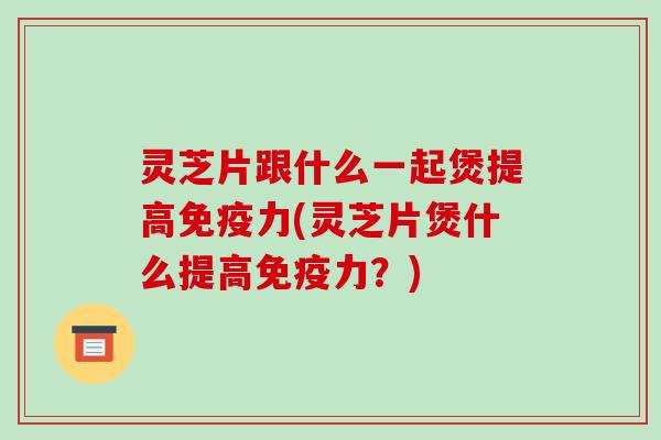 灵芝片跟什么一起煲提高免疫力(灵芝片煲什么提高免疫力?)