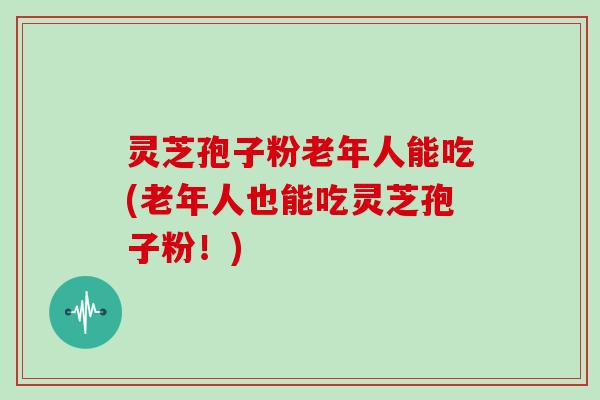 灵芝孢子粉老年人能吃(老年人也能吃灵芝孢子粉!)