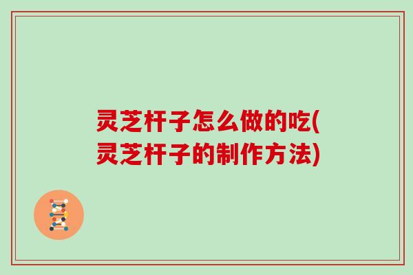 灵芝杆子怎么做的吃(灵芝杆子的制作方法)