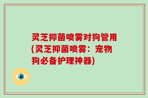 灵芝抑菌喷雾对狗管用(灵芝抑菌喷雾:宠物狗必备护理神器)