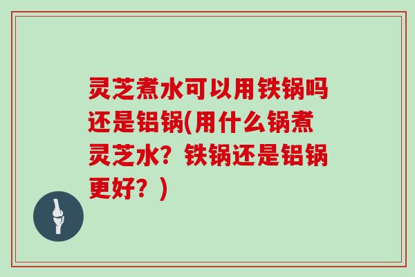 灵芝煮水可以用铁锅吗还是铝锅(用什么锅煮灵芝水?铁锅还是铝锅更好?)
