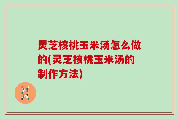 灵芝核桃玉米汤怎么做的(灵芝核桃玉米汤的制作方法)