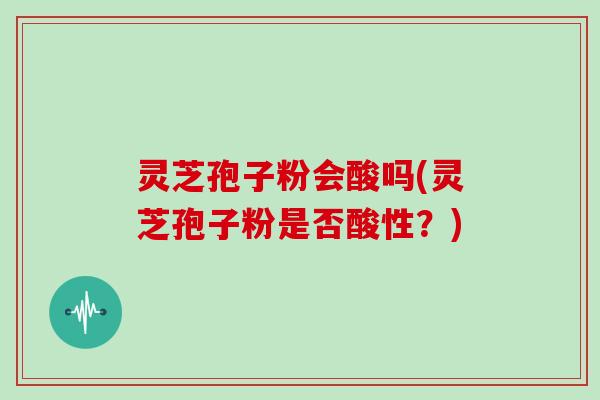 灵芝孢子粉会酸吗(灵芝孢子粉是否酸性?)