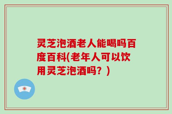 灵芝泡酒老人能喝吗百度百科(老年人可以饮用灵芝泡酒吗?)