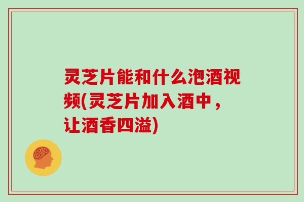 灵芝片能和什么泡酒视频(灵芝片加入酒中，让酒香四溢)