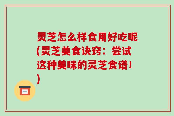 灵芝怎么样食用好吃呢(灵芝美食诀窍:尝试这种美味的灵芝食谱!)