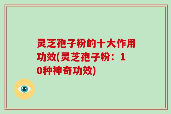 灵芝孢子粉的十大作用功效(灵芝孢子粉:10种神奇功效)