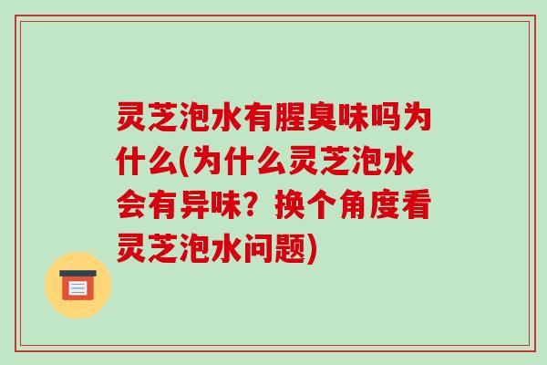 灵芝泡水有腥臭味吗为什么(为什么灵芝泡水会有异味?换个角度看灵芝泡水问题)