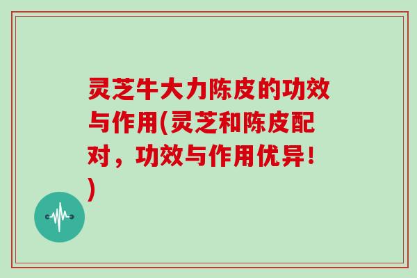 灵芝牛大力陈皮的功效与作用(灵芝和陈皮配对,功效与作用优异!)