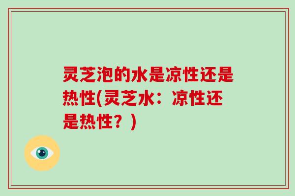 灵芝泡的水是凉性还是热性(灵芝水：凉性还是热性？)