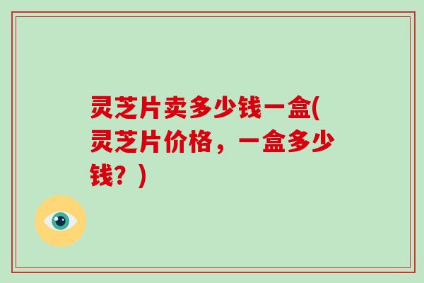 灵芝片卖多少钱一盒(灵芝片价格，一盒多少钱？)